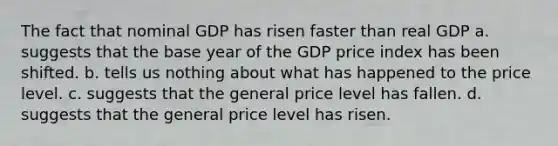 The fact that nominal GDP has risen faster than real GDP a. suggests that the base year of the GDP price index has been shifted. b. tells us nothing about what has happened to the price level. c. suggests that the general price level has fallen. d. suggests that the general price level has risen.