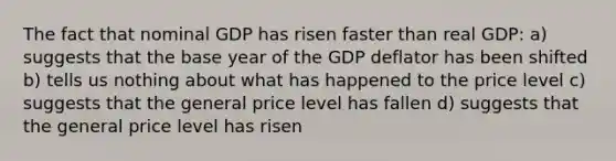 The fact that nominal GDP has risen faster than real GDP: a) suggests that the base year of the GDP deflator has been shifted b) tells us nothing about what has happened to the price level c) suggests that the general price level has fallen d) suggests that the general price level has risen