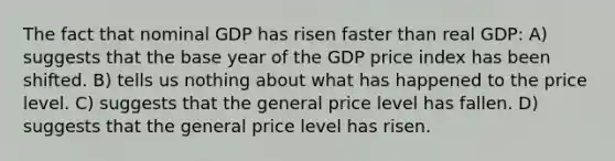 The fact that nominal GDP has risen faster than real GDP: A) suggests that the base year of the GDP price index has been shifted. B) tells us nothing about what has happened to the price level. C) suggests that the general price level has fallen. D) suggests that the general price level has risen.