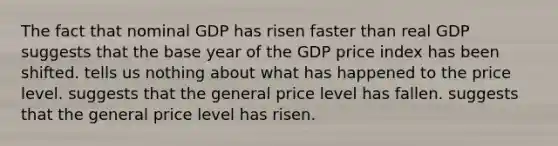 The fact that nominal GDP has risen faster than real GDP suggests that the base year of the GDP price index has been shifted. tells us nothing about what has happened to the price level. suggests that the general price level has fallen. suggests that the general price level has risen.