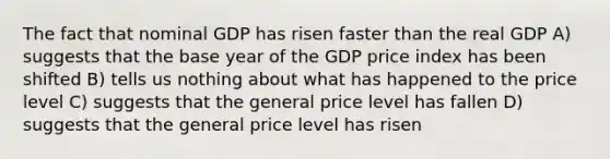 The fact that nominal GDP has risen faster than the real GDP A) suggests that the base year of the GDP price index has been shifted B) tells us nothing about what has happened to the price level C) suggests that the general price level has fallen D) suggests that the general price level has risen