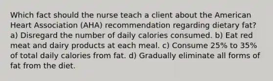 Which fact should the nurse teach a client about the American Heart Association (AHA) recommendation regarding dietary fat? a) Disregard the number of daily calories consumed. b) Eat red meat and dairy products at each meal. c) Consume 25% to 35% of total daily calories from fat. d) Gradually eliminate all forms of fat from the diet.