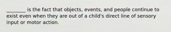 ________ is the fact that objects, events, and people continue to exist even when they are out of a child's direct line of sensory input or motor action.