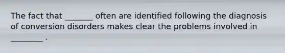 The fact that _______ often are identified following the diagnosis of conversion disorders makes clear the problems involved in ________ .