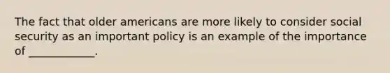 The fact that older americans are more likely to consider social security as an important policy is an example of the importance of ____________.