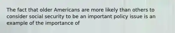 The fact that older Americans are more likely than others to consider social security to be an important policy issue is an example of the importance of