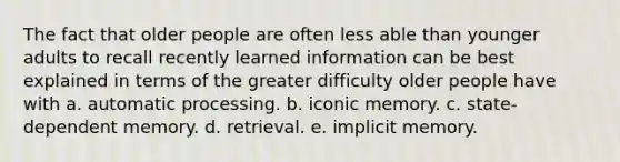 The fact that older people are often less able than younger adults to recall recently learned information can be best explained in terms of the greater difficulty older people have with a. automatic processing. b. iconic memory. c. state-dependent memory. d. retrieval. e. implicit memory.