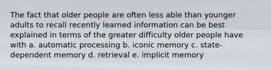 The fact that older people are often less able than younger adults to recall recently learned information can be best explained in terms of the greater difficulty older people have with a. automatic processing b. iconic memory c. state-dependent memory d. retrieval e. implicit memory