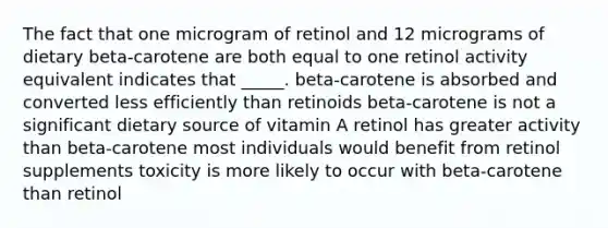 The fact that one microgram of retinol and 12 micrograms of dietary beta-carotene are both equal to one retinol activity equivalent indicates that _____. ​beta-carotene is absorbed and converted less efficiently than retinoids ​beta-carotene is not a significant dietary source of vitamin A ​retinol has greater activity than beta-carotene ​most individuals would benefit from retinol supplements ​toxicity is more likely to occur with beta-carotene than retinol