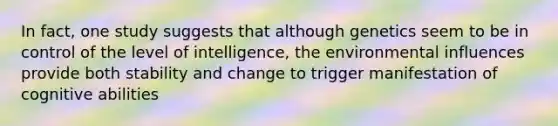 In fact, one study suggests that although genetics seem to be in control of the level of intelligence, the environmental influences provide both stability and change to trigger manifestation of cognitive abilities