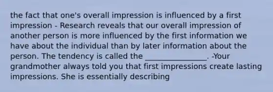 the fact that one's overall impression is influenced by a first impression - Research reveals that our overall impression of another person is more influenced by the first information we have about the individual than by later information about the person. The tendency is called the ________________. -Your grandmother always told you that first impressions create lasting impressions. She is essentially describing