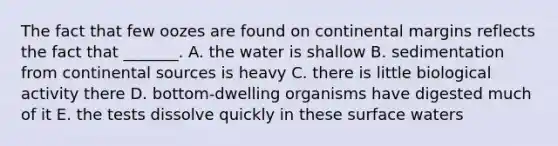 The fact that few oozes are found on continental margins reflects the fact that _______. A. the water is shallow B. sedimentation from continental sources is heavy C. there is little biological activity there D. bottom-dwelling organisms have digested much of it E. the tests dissolve quickly in these surface waters