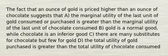 The fact that an ounce of gold is priced higher than an ounce of chocolate suggests that A) the marginal utility of the last unit of gold consumed or purchased is greater than the marginal utility of the last unit of chocolate consumed B) gold is a normal good, while chocolate is an inferior good C) there are many substitutes for chocolate but few for gold D) the total utility of gold purchased is greater than the total utility of chocolate consumed