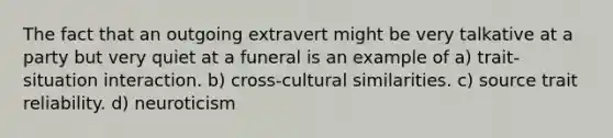 The fact that an outgoing extravert might be very talkative at a party but very quiet at a funeral is an example of a) trait-situation interaction. b) cross-cultural similarities. c) source trait reliability. d) neuroticism