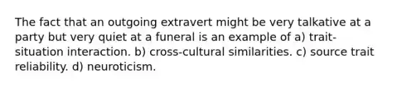 The fact that an outgoing extravert might be very talkative at a party but very quiet at a funeral is an example of a) trait-situation interaction. b) cross-cultural similarities. c) source trait reliability. d) neuroticism.