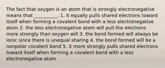 The fact that oxygen is an atom that is strongly electronegative means that __________. 1. it equally pulls shared electrons toward itself when forming a covalent bond with a less electronegative atom 2. the less electronegative atom will pull the electrons more strongly than oxygen will 3. the bond formed will always be ionic since there is unequal sharing 4. the bond formed will be a nonpolar covalent bond 5. it more strongly pulls shared electrons toward itself when forming a covalent bond with a less electronegative atom