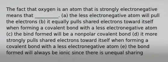 The fact that oxygen is an atom that is strongly electronegative means that __________. (a) the less electronegative atom will pull the electrons (b) it equally pulls shared electrons toward itself when forming a covalent bond with a less electronegative atom (c) the bind formed will be a nonpolar covalent bond (d) it more strongly pulls shared electrons toward itself when forming a covalent bond with a less electronegative atom (e) the bond formed will always be ionic since there is unequal sharing