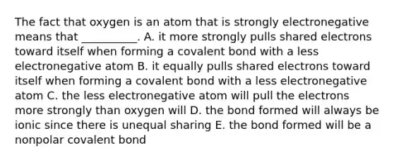 The fact that oxygen is an atom that is strongly electronegative means that __________. A. it more strongly pulls shared electrons toward itself when forming a covalent bond with a less electronegative atom B. it equally pulls shared electrons toward itself when forming a covalent bond with a less electronegative atom C. the less electronegative atom will pull the electrons more strongly than oxygen will D. the bond formed will always be ionic since there is unequal sharing E. the bond formed will be a nonpolar covalent bond