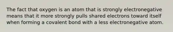 The fact that oxygen is an atom that is strongly electronegative means that it more strongly pulls shared electrons toward itself when forming a covalent bond with a less electronegative atom.