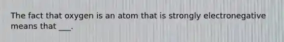 The fact that oxygen is an atom that is strongly electronegative means that ___.