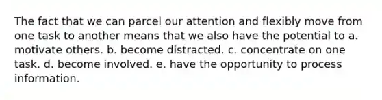 The fact that we can parcel our attention and flexibly move from one task to another means that we also have the potential to a. motivate others. b. become distracted. c. concentrate on one task. d. become involved. e. have the opportunity to process information.