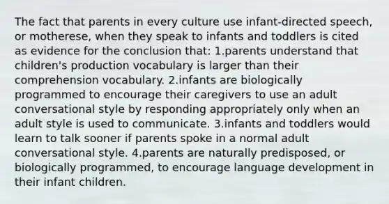 The fact that parents in every culture use infant-directed speech, or motherese, when they speak to infants and toddlers is cited as evidence for the conclusion that: 1.parents understand that children's production vocabulary is larger than their comprehension vocabulary. 2.infants are biologically programmed to encourage their caregivers to use an adult conversational style by responding appropriately only when an adult style is used to communicate. 3.infants and toddlers would learn to talk sooner if parents spoke in a normal adult conversational style. 4.parents are naturally predisposed, or biologically programmed, to encourage language development in their infant children.