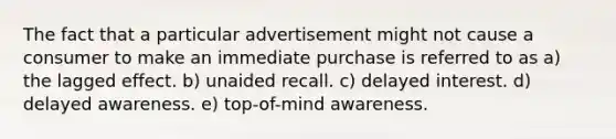 The fact that a particular advertisement might not cause a consumer to make an immediate purchase is referred to as a) the lagged effect. b) unaided recall. c) delayed interest. d) delayed awareness. e) top-of-mind awareness.