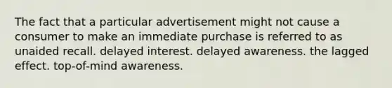 The fact that a particular advertisement might not cause a consumer to make an immediate purchase is referred to as unaided recall. delayed interest. delayed awareness. the lagged effect. top-of-mind awareness.