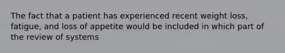 The fact that a patient has experienced recent weight loss, fatigue, and loss of appetite would be included in which part of the review of systems