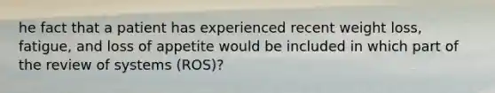 he fact that a patient has experienced recent weight loss, fatigue, and loss of appetite would be included in which part of the review of systems (ROS)?