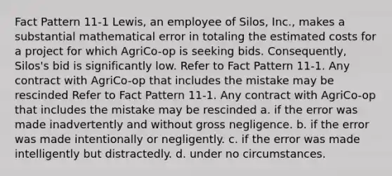 Fact Pattern 11-1 Lewis, an employee of Silos, Inc., makes a substantial mathematical error in totaling the estimated costs for a project for which AgriCo-op is seeking bids. Consequently, Silos's bid is significantly low. Refer to Fact Pattern 11-1. Any contract with AgriCo-op that includes the mistake may be rescinded Refer to Fact Pattern 11-1. Any contract with AgriCo-op that includes the mistake may be rescinded a. if the error was made inadvertently and without gross negligence. b. if the error was made intentionally or negligently. c. if the error was made intelligently but distractedly. d. under no circumstances.