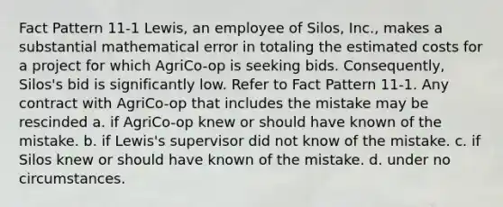 Fact Pattern 11-1 Lewis, an employee of Silos, Inc., makes a substantial mathematical error in totaling the estimated costs for a project for which AgriCo-op is seeking bids. Consequently, Silos's bid is significantly low. Refer to Fact Pattern 11-1. Any contract with AgriCo-op that includes the mistake may be rescinded a. if AgriCo-op knew or should have known of the mistake. b. if Lewis's supervisor did not know of the mistake. c. if Silos knew or should have known of the mistake. d. under no circumstances.