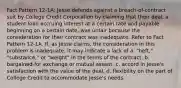 Fact Pattern 12-1A: Jesse defends against a breach-of-contract suit by College Credit Corporation by claiming that their deal, a student loan accruing interest at a certain rate and payable beginning on a certain date, was unfair because the consideration for their contract was inadequate. Refer to Fact Pattern 12-1A. If, as Jesse claims, the consideration in this problem is inadequate, it may indicate a lack of a. "heft," "substance," or "weight" in the terms of the contract. b. bargained-for exchange or mutual assent. c. accord in Jesse's satisfaction with the value of the deal. d. flexibility on the part of College Credit to accommodate Jesse's needs.