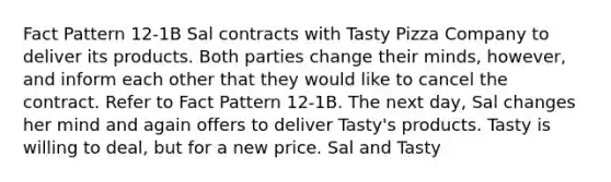 Fact Pattern 12-1B Sal contracts with Tasty Pizza Company to deliver its products. Both parties change their minds, however, and inform each other that they would like to cancel the contract. Refer to Fact Pattern 12-1B. The next day, Sal changes her mind and again offers to deliver Tasty's products. Tasty is willing to deal, but for a new price. Sal and Tasty