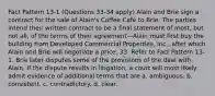 Fact Pattern 13-1 (Questions 33-34 apply) Alain and Brie sign a contract for the sale of Alain's Coffee Café to Brie. The parties intend their written contract to be a final statement of most, but not all, of the terms of their agreement—Alain must first buy the building from Developed Commercial Properties, Inc., after which Alain and Brie will negotiate a price. 33. Refer to Fact Pattern 13-1. Brie later disputes some of the provisions of the deal with Alain. If the dispute results in litigation, a court will most likely admit evidence of additional terms that are a. ambiguous. b. consistent. c. contradictory. d. clear.