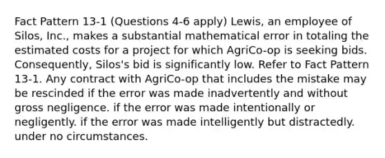 Fact Pattern 13-1 (Questions 4-6 apply) Lewis, an employee of Silos, Inc., makes a substantial mathematical error in totaling the estimated costs for a project for which AgriCo-op is seeking bids. Consequently, Silos's bid is significantly low. ​Refer to Fact Pattern 13-1. Any contract with AgriCo-op that includes the mistake may be rescinded ​if the error was made inadvertently and without gross negligence. ​if the error was made intentionally or negligently. if the error was made intelligently but distractedly.​ ​under no circumstances.