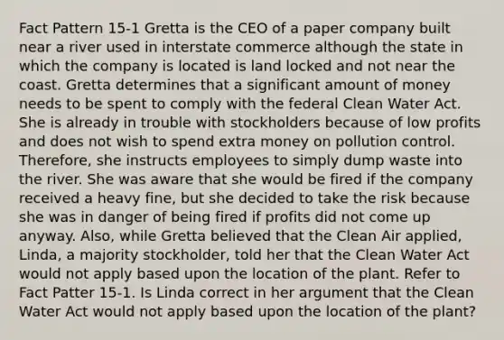 Fact Pattern 15-1 Gretta is the CEO of a paper company built near a river used in interstate commerce although the state in which the company is located is land locked and not near the coast. Gretta determines that a significant amount of money needs to be spent to comply with the federal Clean Water Act. She is already in trouble with stockholders because of low profits and does not wish to spend extra money on pollution control. Therefore, she instructs employees to simply dump waste into the river. She was aware that she would be fired if the company received a heavy fine, but she decided to take the risk because she was in danger of being fired if profits did not come up anyway. Also, while Gretta believed that the Clean Air applied, Linda, a majority stockholder, told her that the Clean Water Act would not apply based upon the location of the plant. Refer to Fact Patter 15-1. Is Linda correct in her argument that the Clean Water Act would not apply based upon the location of the plant?