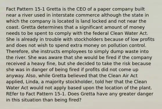 Fact Pattern 15-1 Gretta is the CEO of a paper company built near a river used in interstate commerce although the state in which the company is located is land locked and not near the coast. Gretta determines that a significant amount of money needs to be spent to comply with the federal Clean Water Act. She is already in trouble with stockholders because of low profits and does not wish to spend extra money on pollution control. Therefore, she instructs employees to simply dump waste into the river. She was aware that she would be fired if the company received a heavy fine, but she decided to take the risk because she was in danger of being fired if profits did not come up anyway. Also, while Gretta believed that the Clean Air Act applied, Linda, a majority stockholder, told her that the Clean Water Act would not apply based upon the location of the plant. REfer to Fact Pattern 15-1. Does Gretta have any greater danger in this situation than being fired?