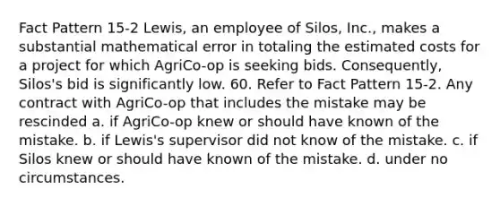 Fact Pattern 15-2 Lewis, an employee of Silos, Inc., makes a substantial mathematical error in totaling the estimated costs for a project for which AgriCo-op is seeking bids. Consequently, Silos's bid is significantly low. 60. Refer to Fact Pattern 15-2. Any contract with AgriCo-op that includes the mistake may be rescinded a. ​if AgriCo-op knew or should have known of the mistake. b. ​if Lewis's supervisor did not know of the mistake. c. ​if Silos knew or should have known of the mistake. d. ​under no circumstances.