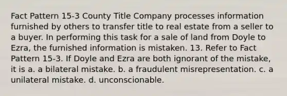 Fact Pattern 15-3​ County Title Company processes information furnished by others to transfer title to real estate from a seller to a buyer. In performing this task for a sale of land from Doyle to Ezra, the furnished information is mistaken. 13. Refer to Fact Pattern 15-3. If Doyle and Ezra are both ignorant of the mistake, it is a. ​a bilateral mistake. b. ​a fraudulent misrepresentation. c. ​a unilateral mistake. d. ​unconscionable.