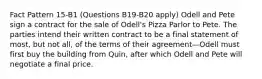 Fact Pattern 15-B1 (Questions B19-B20 apply) Odell and Pete sign a contract for the sale of Odell's Pizza Parlor to Pete. The parties intend their written contract to be a final statement of most, but not all, of the terms of their agreement—Odell must first buy the building from Quin, after which Odell and Pete will negotiate a final price.