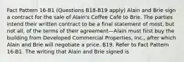 Fact Pattern 16-B1 (Questions B18-B19 apply) Alain and Brie sign a contract for the sale of Alain's Coffee Café to Brie. The parties intend their written contract to be a final statement of most, but not all, of the terms of their agreement—Alain must first buy the building from Developed Commercial Properties, Inc., after which Alain and Brie will negotiate a price. B19. Refer to Fact Pattern 16-B1. The writing that Alain and Brie signed is