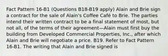 Fact Pattern 16-B1 (Questions B18-B19 apply) Alain and Brie sign a contract for the sale of Alain's Coffee Café to Brie. The parties intend their written contract to be a final statement of most, but not all, of the terms of their agreement—Alain must first buy the building from Developed Commercial Properties, Inc., after which Alain and Brie will negotiate a price. B19. Refer to Fact Pattern 16-B1. The writing that Alain and Brie signed is