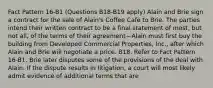 Fact Pattern 16-B1 (Questions B18-B19 apply) Alain and Brie sign a contract for the sale of Alain's Coffee Café to Brie. The parties intend their written contract to be a final statement of most, but not all, of the terms of their agreement—Alain must first buy the building from Developed Commercial Properties, Inc., after which Alain and Brie will negotiate a price. B18. Refer to Fact Pattern 16-B1. Brie later disputes some of the provisions of the deal with Alain. If the dispute results in litigation, a court will most likely admit evidence of additional terms that are