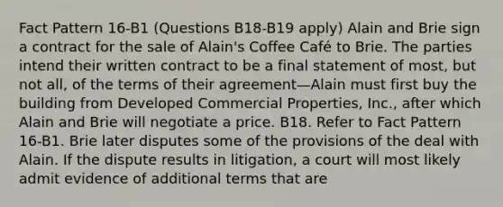 Fact Pattern 16-B1 (Questions B18-B19 apply) Alain and Brie sign a contract for the sale of Alain's Coffee Café to Brie. The parties intend their written contract to be a final statement of most, but not all, of the terms of their agreement—Alain must first buy the building from Developed Commercial Properties, Inc., after which Alain and Brie will negotiate a price. B18. Refer to Fact Pattern 16-B1. Brie later disputes some of the provisions of the deal with Alain. If the dispute results in litigation, a court will most likely admit evidence of additional terms that are