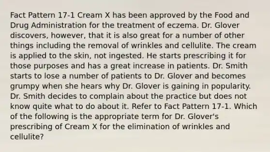 Fact Pattern 17-1 Cream X has been approved by the Food and Drug Administration for the treatment of eczema. Dr. Glover discovers, however, that it is also great for a number of other things including the removal of wrinkles and cellulite. The cream is applied to the skin, not ingested. He starts prescribing it for those purposes and has a great increase in patients. Dr. Smith starts to lose a number of patients to Dr. Glover and becomes grumpy when she hears why Dr. Glover is gaining in popularity. Dr. Smith decides to complain about the practice but does not know quite what to do about it. Refer to Fact Pattern 17-1. Which of the following is the appropriate term for Dr. Glover's prescribing of Cream X for the elimination of wrinkles and cellulite?