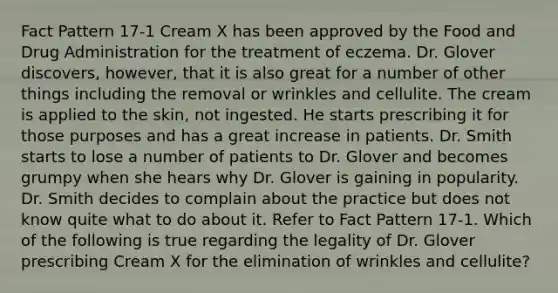 Fact Pattern 17-1 Cream X has been approved by the Food and Drug Administration for the treatment of eczema. Dr. Glover discovers, however, that it is also great for a number of other things including the removal or wrinkles and cellulite. The cream is applied to the skin, not ingested. He starts prescribing it for those purposes and has a great increase in patients. Dr. Smith starts to lose a number of patients to Dr. Glover and becomes grumpy when she hears why Dr. Glover is gaining in popularity. Dr. Smith decides to complain about the practice but does not know quite what to do about it. Refer to Fact Pattern 17-1. Which of the following is true regarding the legality of Dr. Glover prescribing Cream X for the elimination of wrinkles and cellulite?