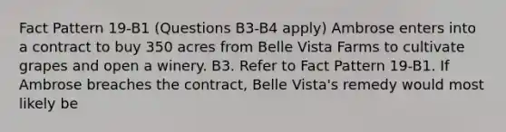 Fact Pattern 19-B1 (Questions B3-B4 apply) Ambrose enters into a contract to buy 350 acres from Belle Vista Farms to cultivate grapes and open a winery. B3. Refer to Fact Pattern 19-B1. If Ambrose breaches the contract, Belle Vista's remedy would most likely be