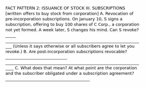 FACT PATTERN 2: ISSUANCE OF STOCK III. SUBSCRIPTIONS [written offers to buy stock from corporation] A. Revocation of pre-incorporation subscriptions. On January 10, S signs a subscription, offering to buy 100 shares of C Corp., a corporation not yet formed. A week later, S changes his mind. Can S revoke? _____ ____________________________________________________________________ (Unless it says otherwise or all subscribers agree to let you revoke.) B. Are post-incorporation subscriptions revocable? ______________________________ _____________________________________________________________________ C. What does that mean? At what point are the corporation and the subscriber obligated under a subscription agreement? _________________________________________