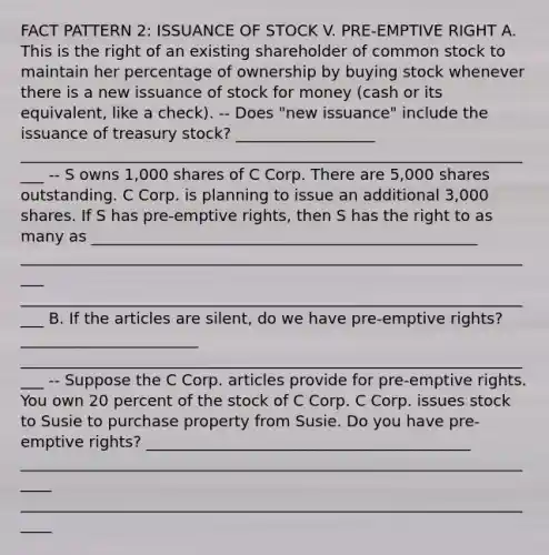 FACT PATTERN 2: ISSUANCE OF STOCK V. PRE-EMPTIVE RIGHT A. This is the right of an existing shareholder of common stock to maintain her percentage of ownership by buying stock whenever there is a new issuance of stock for money (cash or its equivalent, like a check). -- Does "new issuance" include the issuance of treasury stock? __________________ ____________________________________________________________________ -- S owns 1,000 shares of C Corp. There are 5,000 shares outstanding. C Corp. is planning to issue an additional 3,000 shares. If S has pre-emptive rights, then S has the right to as many as __________________________________________________ ____________________________________________________________________ ____________________________________________________________________ B. If the articles are silent, do we have pre-emptive rights? _______________________ ____________________________________________________________________ -- Suppose the C Corp. articles provide for pre-emptive rights. You own 20 percent of the stock of C Corp. C Corp. issues stock to Susie to purchase property from Susie. Do you have pre-emptive rights? __________________________________________ _____________________________________________________________________ _____________________________________________________________________